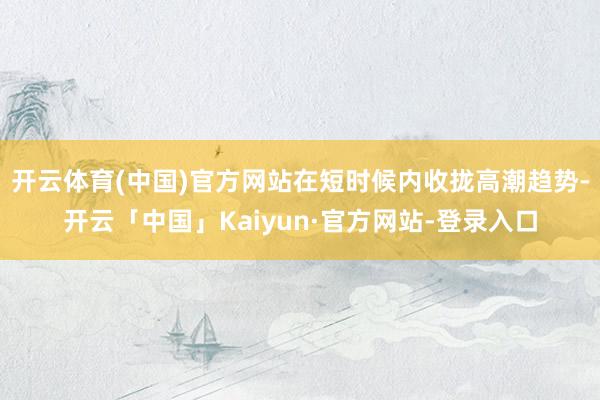 开云体育(中国)官方网站在短时候内收拢高潮趋势-开云「中国」Kaiyun·官方网站-登录入口