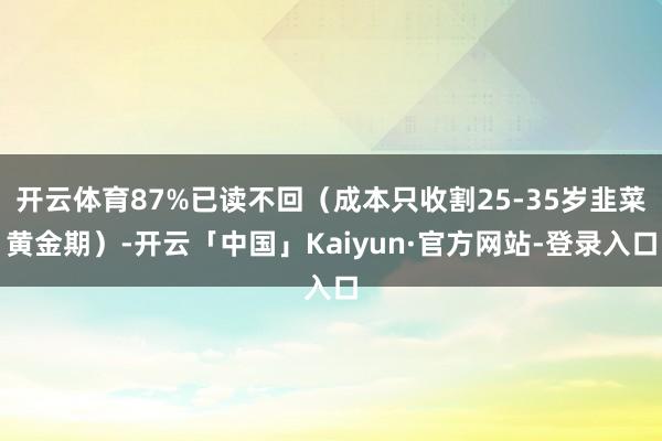 开云体育87%已读不回（成本只收割25-35岁韭菜黄金期）-开云「中国」Kaiyun·官方网站-登录入口