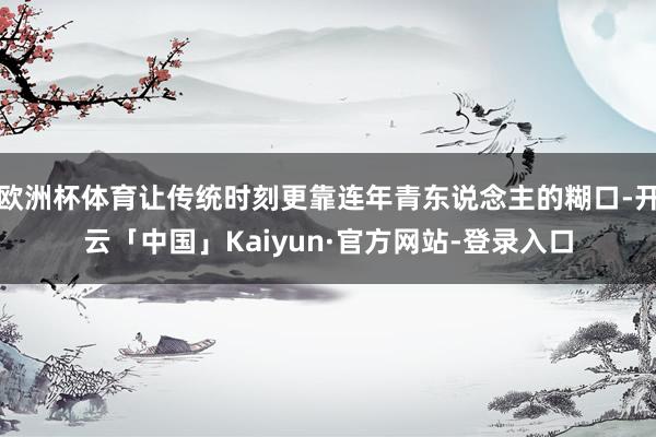 欧洲杯体育让传统时刻更靠连年青东说念主的糊口-开云「中国」Kaiyun·官方网站-登录入口